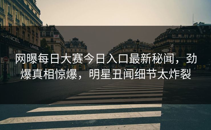 网曝每日大赛今日入口最新秘闻，劲爆真相惊爆，明星丑闻细节太炸裂