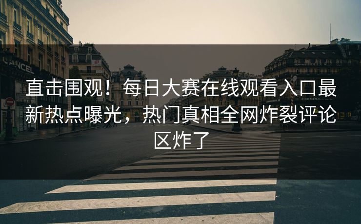 直击围观！每日大赛在线观看入口最新热点曝光，热门真相全网炸裂评论区炸了