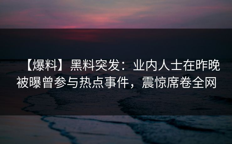 【爆料】黑料突发：业内人士在昨晚被曝曾参与热点事件，震惊席卷全网