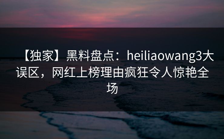 【独家】黑料盘点：heiliaowang3大误区，网红上榜理由疯狂令人惊艳全场