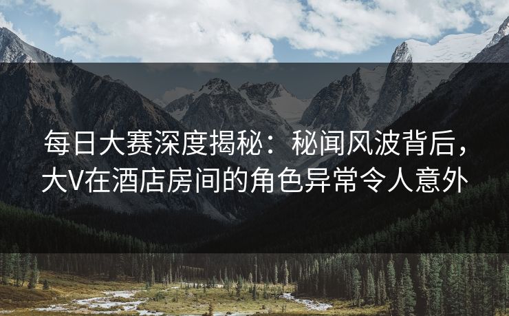 每日大赛深度揭秘：秘闻风波背后，大V在酒店房间的角色异常令人意外