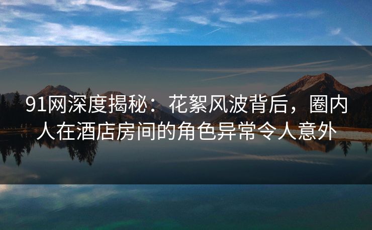 91网深度揭秘：花絮风波背后，圈内人在酒店房间的角色异常令人意外