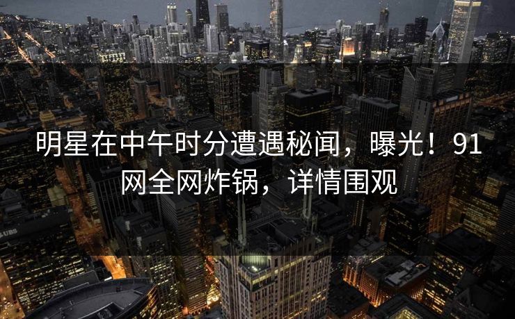 明星在中午时分遭遇秘闻，曝光！91网全网炸锅，详情围观