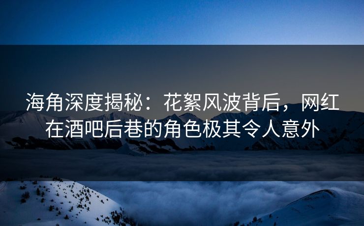 海角深度揭秘：花絮风波背后，网红在酒吧后巷的角色极其令人意外