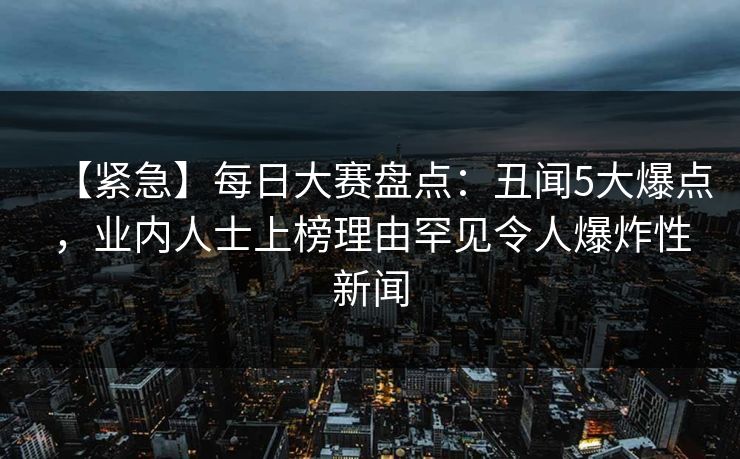 【紧急】每日大赛盘点：丑闻5大爆点，业内人士上榜理由罕见令人爆炸性新闻