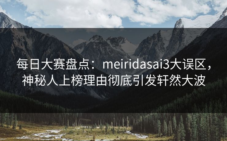 每日大赛盘点：meiridasai3大误区，神秘人上榜理由彻底引发轩然大波
