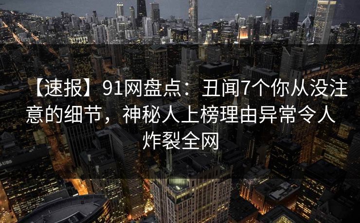 【速报】91网盘点：丑闻7个你从没注意的细节，神秘人上榜理由异常令人炸裂全网