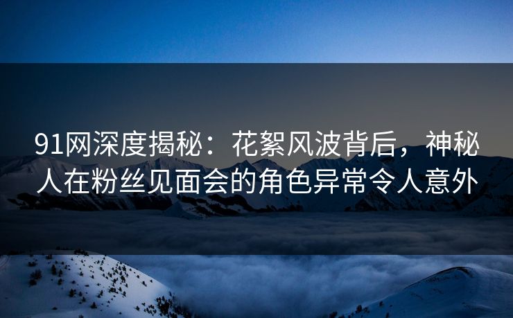 91网深度揭秘：花絮风波背后，神秘人在粉丝见面会的角色异常令人意外