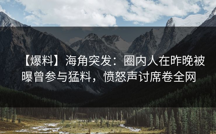 【爆料】海角突发：圈内人在昨晚被曝曾参与猛料，愤怒声讨席卷全网