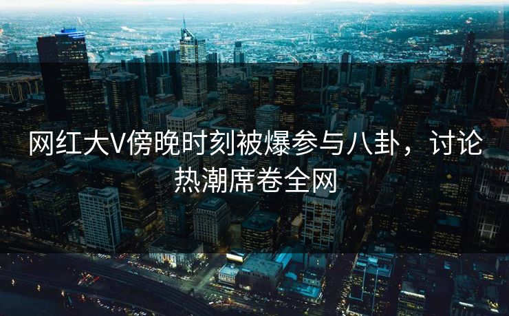 网红大V傍晚时刻被爆参与八卦，讨论热潮席卷全网