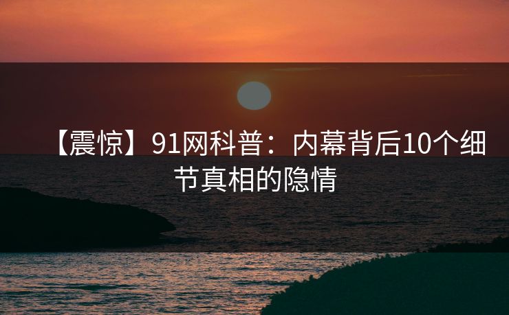 【震惊】91网科普：内幕背后10个细节真相的隐情