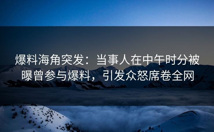 爆料海角突发：当事人在中午时分被曝曾参与爆料，引发众怒席卷全网