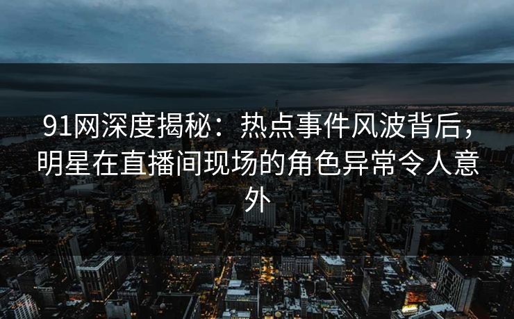91网深度揭秘：热点事件风波背后，明星在直播间现场的角色异常令人意外
