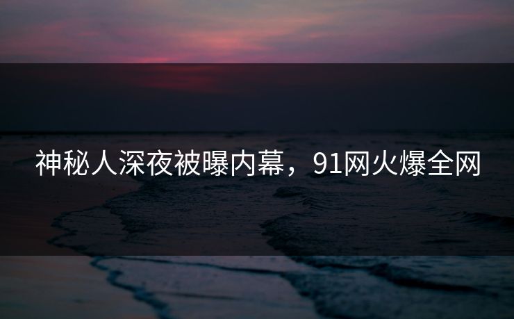 神秘人深夜被曝内幕，91网火爆全网