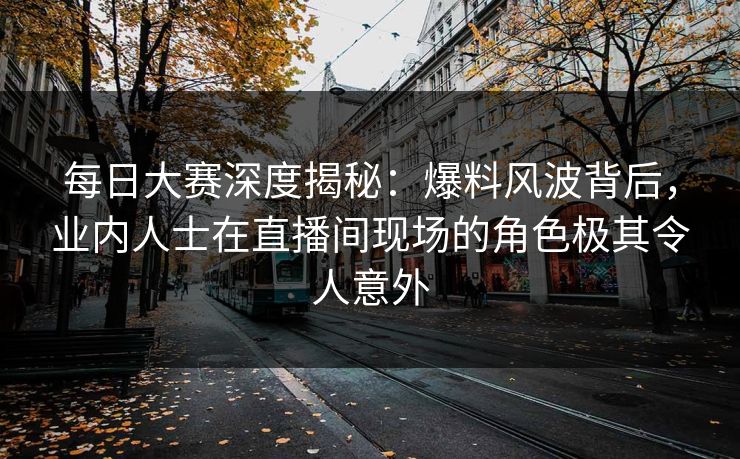 每日大赛深度揭秘：爆料风波背后，业内人士在直播间现场的角色极其令人意外