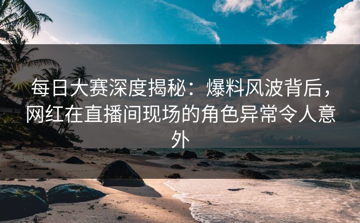 每日大赛深度揭秘：爆料风波背后，网红在直播间现场的角色异常令人意外