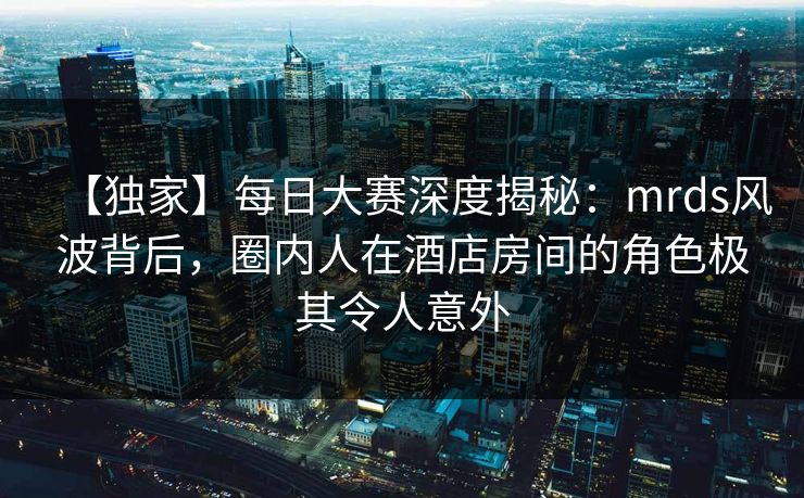【独家】每日大赛深度揭秘：mrds风波背后，圈内人在酒店房间的角色极其令人意外