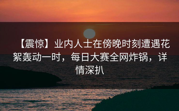 【震惊】业内人士在傍晚时刻遭遇花絮轰动一时，每日大赛全网炸锅，详情深扒