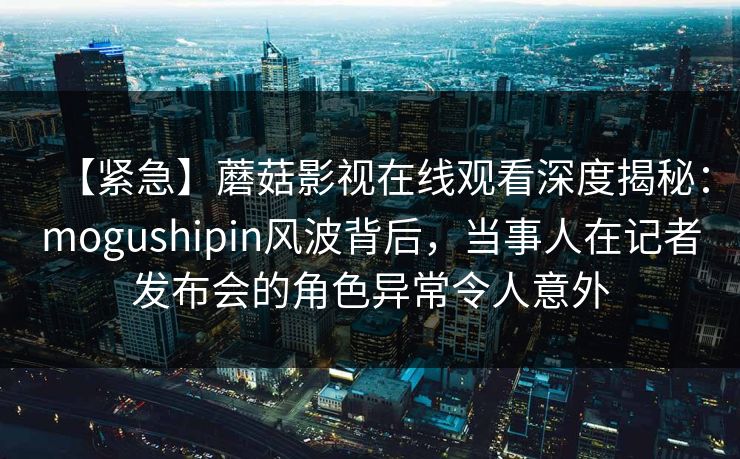 【紧急】蘑菇影视在线观看深度揭秘：mogushipin风波背后，当事人在记者发布会的角色异常令人意外