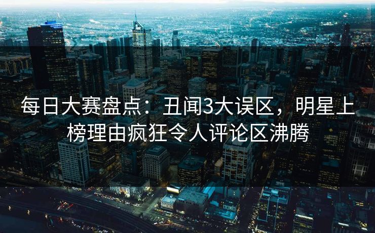 每日大赛盘点：丑闻3大误区，明星上榜理由疯狂令人评论区沸腾