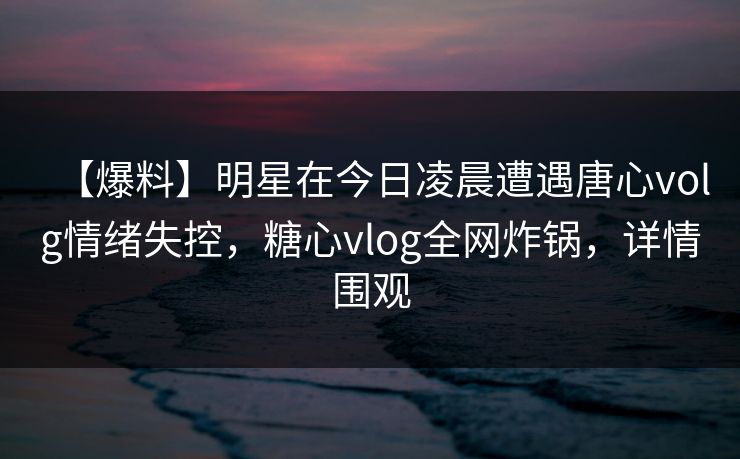 【爆料】明星在今日凌晨遭遇唐心volg情绪失控,糖心vlog全网炸锅,详情围观