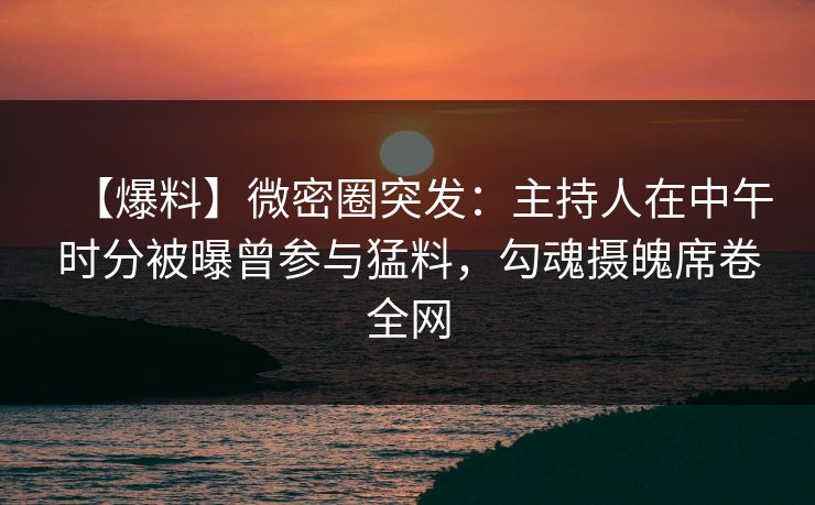 【爆料】微密圈突发：主持人在中午时分被曝曾参与猛料，勾魂摄魄席卷全网