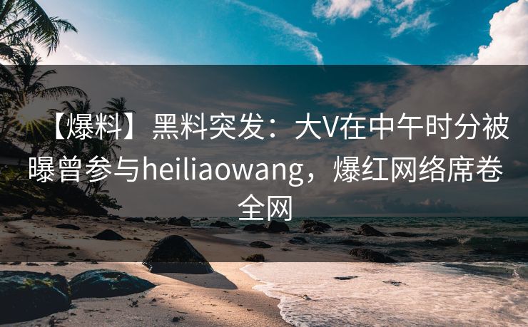 【爆料】黑料突发:大V在中午时分被曝曾参与heiliaowang,爆红网络席卷全网