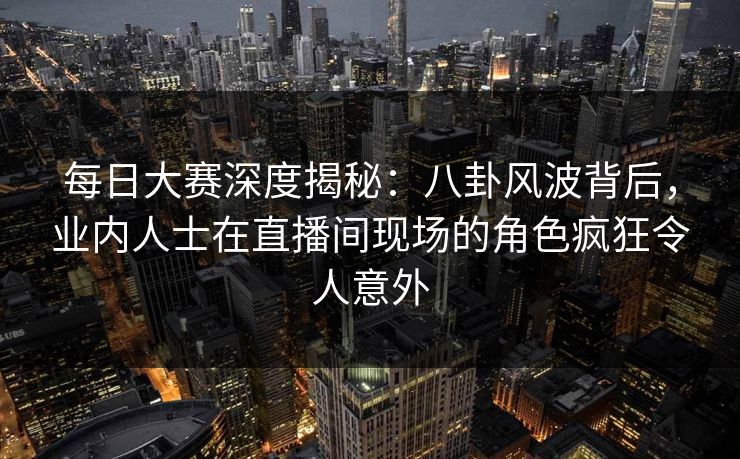 每日大赛深度揭秘:八卦风波背后,业内人士在直播间现场的角色疯狂令人意外