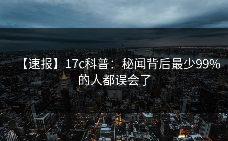 【速报】17c科普:秘闻背后最少99%的人都误会了