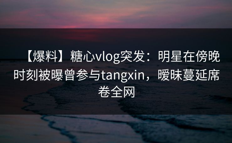 【爆料】糖心vlog突发：明星在傍晚时刻被曝曾参与tangxin，暧昧蔓延席卷全网