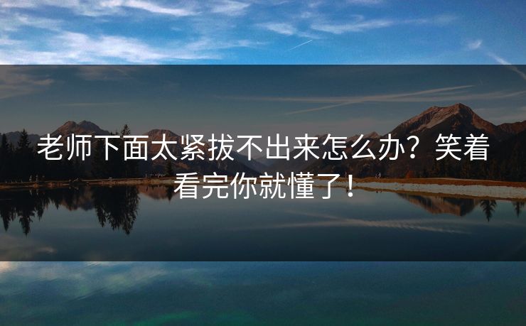 老师下面太紧拔不出来怎么办？笑着看完你就懂了！