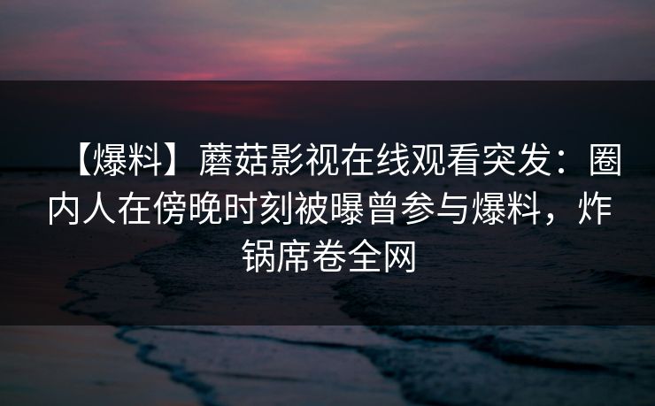 【爆料】蘑菇影视在线观看突发:圈内人在傍晚时刻被曝曾参与爆料,炸锅席卷全网