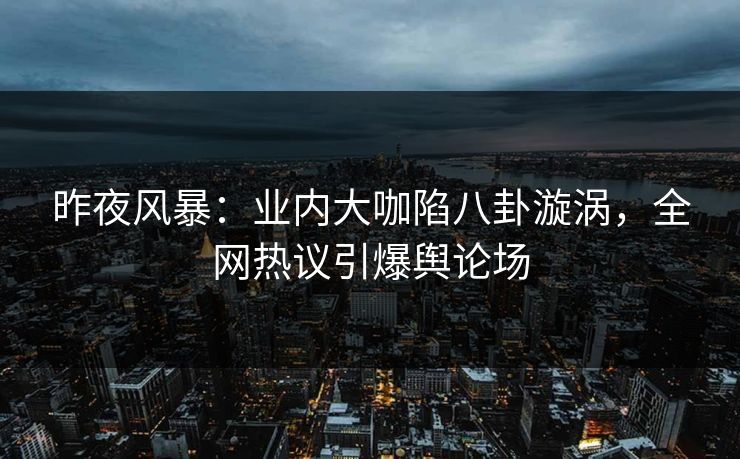 昨夜风暴:业内大咖陷八卦漩涡,全网热议引爆舆论场