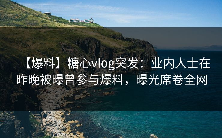 【爆料】糖心vlog突发：业内人士在昨晚被曝曾参与爆料，曝光席卷全网