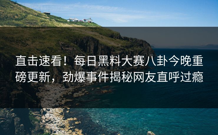 直击速看！每日黑料大赛八卦今晚重磅更新，劲爆事件揭秘网友直呼过瘾