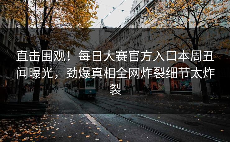 直击围观！每日大赛官方入口本周丑闻曝光，劲爆真相全网炸裂细节太炸裂