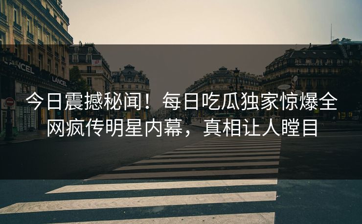 今日震撼秘闻！每日吃瓜独家惊爆全网疯传明星内幕，真相让人瞠目