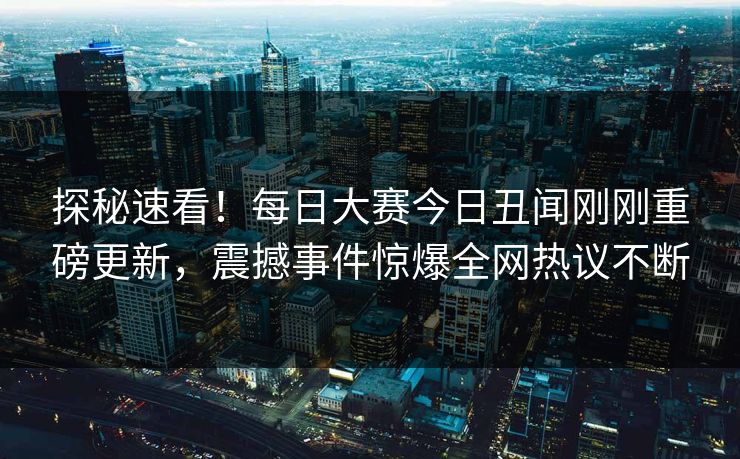 探秘速看！每日大赛今日丑闻刚刚重磅更新，震撼事件惊爆全网热议不断