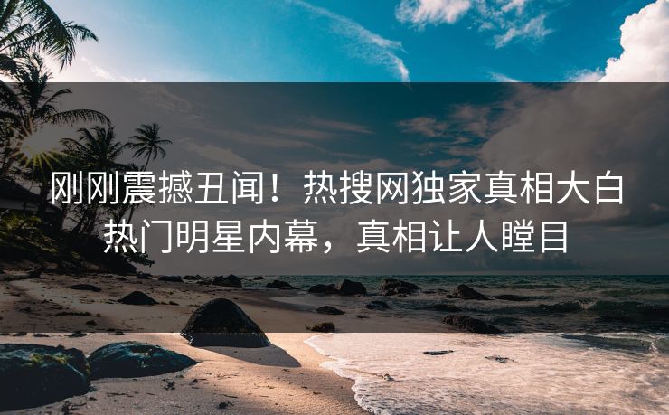 刚刚震撼丑闻！热搜网独家真相大白热门明星内幕，真相让人瞠目