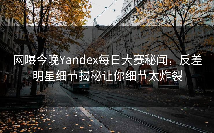网曝今晚Yandex每日大赛秘闻，反差明星细节揭秘让你细节太炸裂