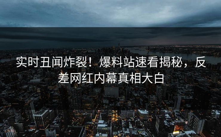 实时丑闻炸裂！爆料站速看揭秘，反差网红内幕真相大白
