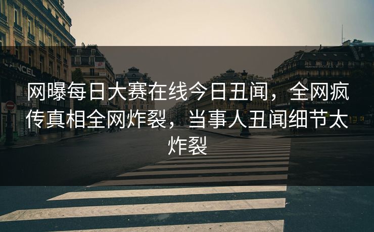 网曝每日大赛在线今日丑闻，全网疯传真相全网炸裂，当事人丑闻细节太炸裂