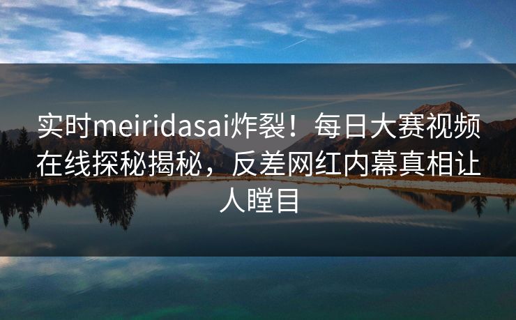 实时meiridasai炸裂！每日大赛视频在线探秘揭秘，反差网红内幕真相让人瞠目