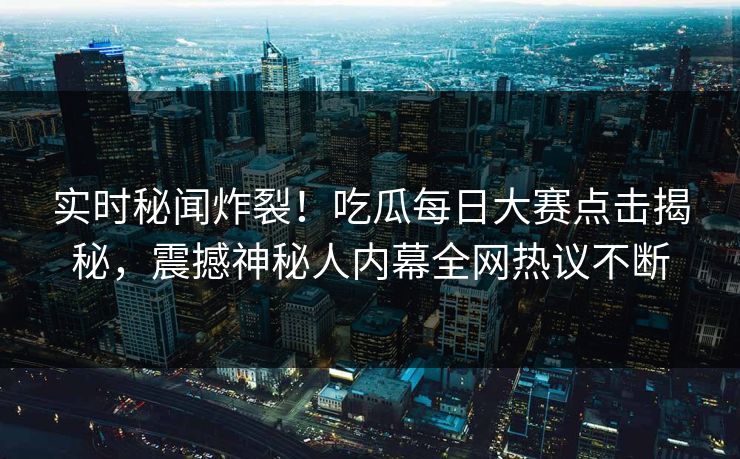实时秘闻炸裂！吃瓜每日大赛点击揭秘，震撼神秘人内幕全网热议不断