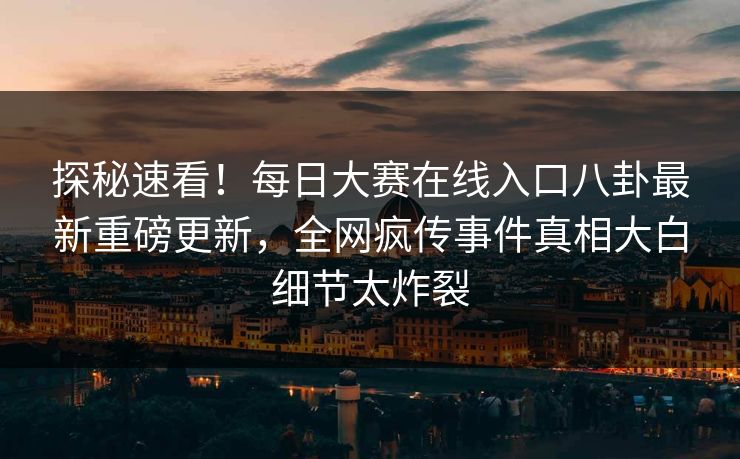 探秘速看！每日大赛在线入口八卦最新重磅更新，全网疯传事件真相大白细节太炸裂