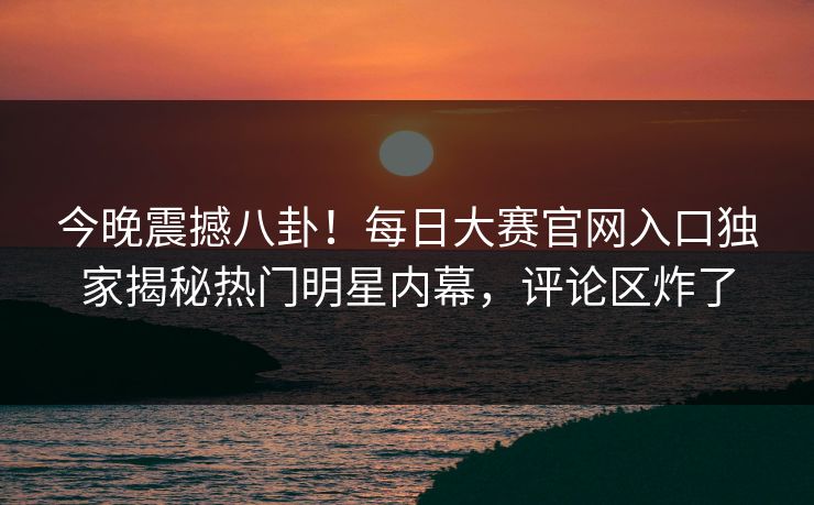 今晚震撼八卦！每日大赛官网入口独家揭秘热门明星内幕，评论区炸了