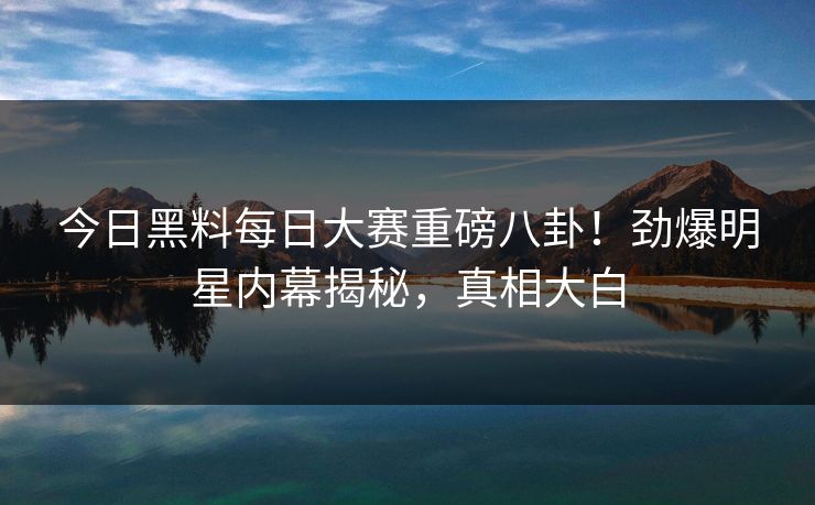 今日黑料每日大赛重磅八卦！劲爆明星内幕揭秘，真相大白