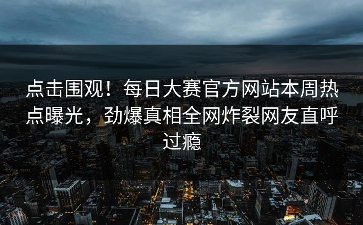 点击围观！每日大赛官方网站本周热点曝光，劲爆真相全网炸裂网友直呼过瘾