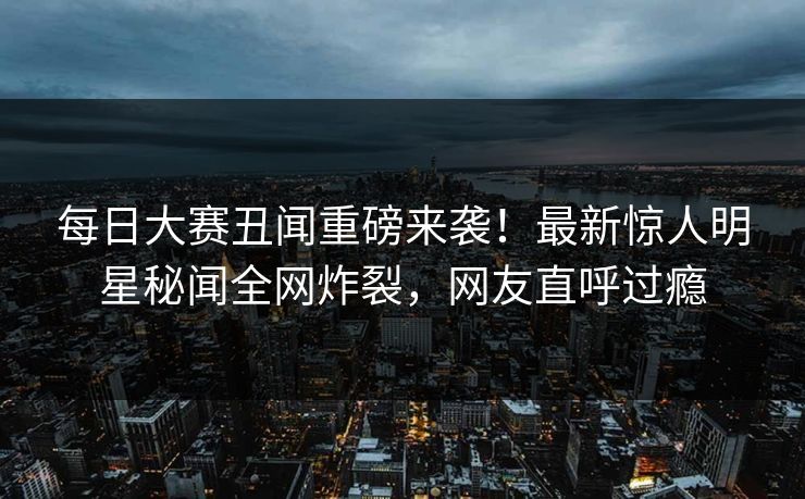 每日大赛丑闻重磅来袭！最新惊人明星秘闻全网炸裂，网友直呼过瘾