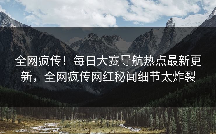 全网疯传！每日大赛导航热点最新更新，全网疯传网红秘闻细节太炸裂